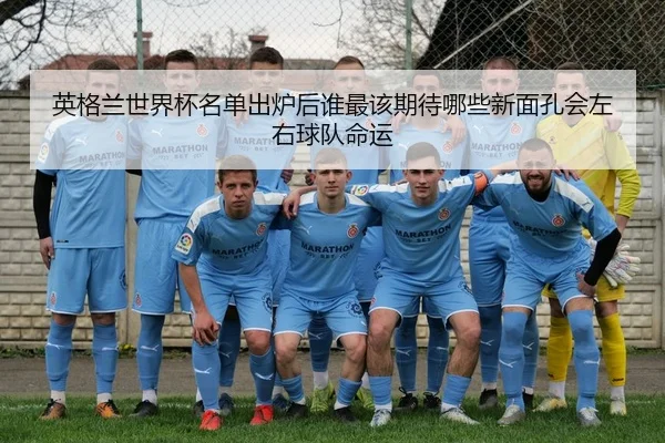 英格兰世界杯名单出炉后谁最该期待哪些新面孔会左右球队命运